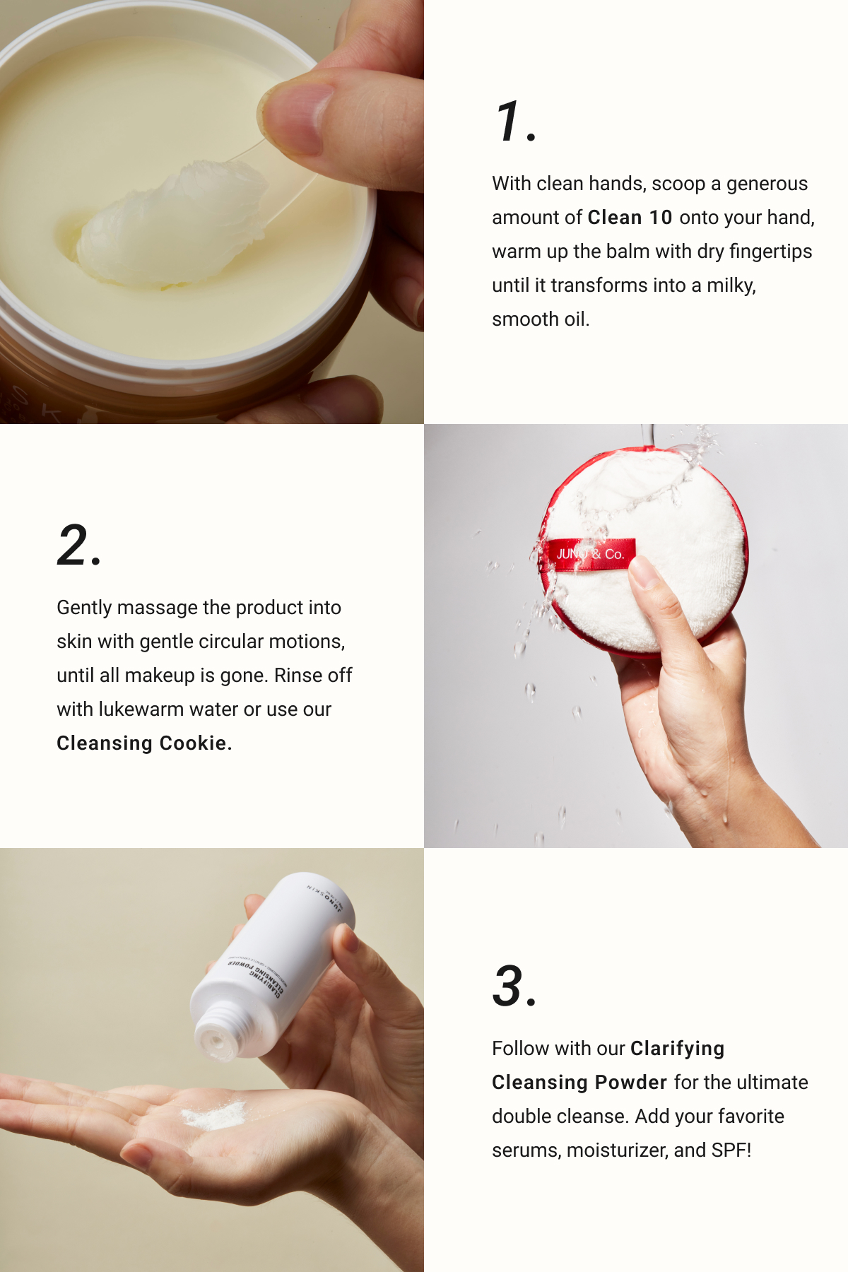  2. Gently massage the product into skin with gentle circular motions, until all makeup is gone. Rinse off with lukewarm water or use our Cleansing Cookie. 1. With clean hands, scoop a generous amount of Clean 10 onto your hand, warm up the balm with dry fingertips until it transforms into a milky, smooth oil. 3. Follow with our Clarifying Cleansing Powder for the ultimate double cleanse. Add your favorite serums, moisturizer, and SPF! 